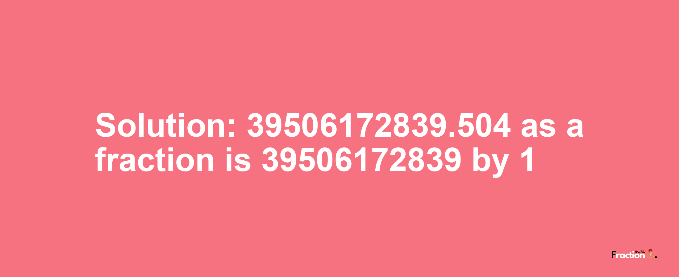 Solution:39506172839.504 as a fraction is 39506172839/1